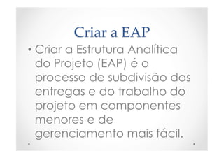 Criar  a  EAP	
• Criar a Estrutura Analítica
do Projeto (EAP) é o
processo de subdivisão das
entregas e do trabalho do
projeto em componentes
menores e de
gerenciamento mais fácil.
 