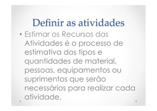 Deﬁnir  as  atividades	
•  Estimar os Recursos das
Atividades é o processo de
estimativa dos tipos e
quantidades de material,
pessoas, equipamentos ou
suprimentos que serão
necessários para realizar cada
atividade.
 