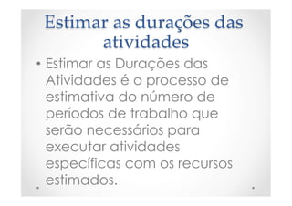 Estimar  as  durações  das  
atividades	
•  Estimar as Durações das
Atividades é o processo de
estimativa do número de
períodos de trabalho que
serão necessários para
executar atividades
específicas com os recursos
estimados.
 
