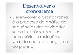 Desenvolver  o  
cronograma	
• Desenvolver o Cronograma
é o processo de análise de
sequências das atividades,
suas durações, recursos
necessários e restrições,
visando criar o cronograma
do projeto.
 