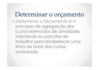 Determinar  o  orçamento	
•  Determinar o Orçamento é o
processo de agregação dos
custos estimados de atividades
individuais ou pacotes de
trabalho para estabelecer uma
linha de base dos custos
autorizada.
 