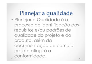 Planejar  a  qualidade	
•  Planejar a Qualidade é o
processo de identificação dos
requisitos e/ou padrões de
qualidade do projeto e do
produto, além da
documentação de como o
projeto atingirá a
conformidade.
 