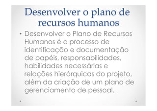 Desenvolver  o  plano  de  
recursos  humanos	
•  Desenvolver o Plano de Recursos
Humanos é o processo de
identificação e documentação
de papéis, responsabilidades,
habilidades necessárias e
relações hierárquicas do projeto,
além da criação de um plano de
gerenciamento de pessoal.
 