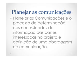 Planejar  as  comunicações	
•  Planejar as Comunicações é o
processo de determinação
das necessidades de
informação das partes
interessadas no projeto e
definição de uma abordagem
de comunicação.
 