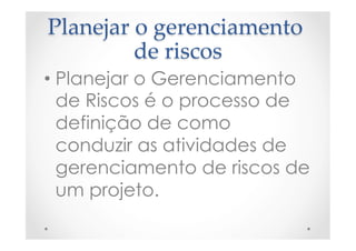 Planejar  o  gerenciamento  
de  riscos	
• Planejar o Gerenciamento
de Riscos é o processo de
definição de como
conduzir as atividades de
gerenciamento de riscos de
um projeto.
 
