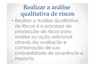 Realizar  a  análise  
qualitativa  de  riscos	
•  Realizar a Análise Qualitativa
de Riscos é o processo de
priorização de riscos para
análise ou ação adicional
através da avaliação e
combinação de sua
probabilidade de ocorrência e
impacto.
 