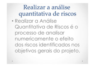 Realizar  a  análise  
quantitativa  de  riscos	
• Realizar a Análise
Quantitativa de Riscos é o
processo de analisar
numericamente o efeito
dos riscos identificados nos
objetivos gerais do projeto.
 