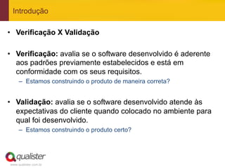 Introdução

•  Verificação X Validação

•  Verificação: avalia se o software desenvolvido é aderente
   aos padrões previamente estabelecidos e está em
   conformidade com os seus requisitos.
     –  Estamos construindo o produto de maneira correta?


•  Validação: avalia se o software desenvolvido atende às
   expectativas do cliente quando colocado no ambiente para
   qual foi desenvolvido.
     –  Estamos construindo o produto certo?




www.qualister.com.br
 