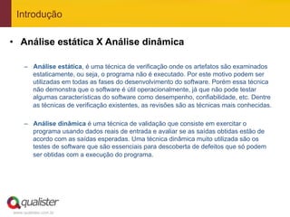 Introdução

•  Análise estática X Análise dinâmica

     –  Análise estática, é uma técnica de verificação onde os artefatos são examinados
        estaticamente, ou seja, o programa não é executado. Por este motivo podem ser
        utilizadas em todas as fases do desenvolvimento do software. Porém essa técnica
        não demonstra que o software é útil operacionalmente, já que não pode testar
        algumas características do software como desempenho, confiabilidade, etc. Dentre
        as técnicas de verificação existentes, as revisões são as técnicas mais conhecidas.

     –  Análise dinâmica é uma técnica de validação que consiste em exercitar o
        programa usando dados reais de entrada e avaliar se as saídas obtidas estão de
        acordo com as saídas esperadas. Uma técnica dinâmica muito utilizada são os
        testes de software que são essenciais para descoberta de defeitos que só podem
        ser obtidas com a execução do programa.




www.qualister.com.br
 