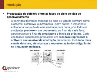 Introdução

•  Propagação de defeitos entre as fases do ciclo de vida de
   desenvolvimento
    –  A partir dos diferentes modelos de ciclo de vida do software como
       o cascata, o iterativo, o incremental, entre outros, é importante
       entender a transição de uma atividade para outra, pois todos os
       ambientes produzem um documento ao final de cada fase,
       caracterizando o final de uma fase e o início da próxima. Cada
       um desses documentos produzidos em cada fase representa o
       software em um nível de abstração mais baixo, incluindo mais
       e mais detalhes, até alcançar a representação do código fonte
       na linguagem utilizada.




 www.qualister.com.br
 