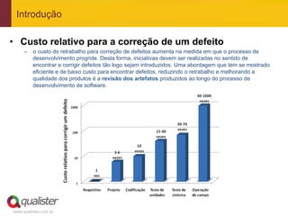 Introdução

•  Custo relativo para a correção de um defeito
     –  o custo do retrabalho para correção de defeitos aumenta na medida em que o processo de
        desenvolvimento progride. Desta forma, iniciativas devem ser realizadas no sentido de
        encontrar e corrigir defeitos tão logo sejam introduzidos. Uma abordagem que tem se mostrado
        eficiente e de baixo custo para encontrar defeitos, reduzindo o retrabalho e melhorando a
        qualidade dos produtos é a revisão dos artefatos produzidos ao longo do processo de
        desenvolvimento de software.




www.qualister.com.br
 