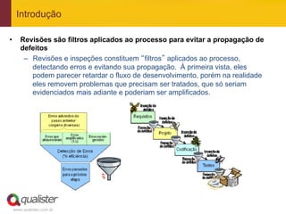Introdução

•       Revisões são filtros aplicados ao processo para evitar a propagação de
        defeitos
         –  Revisões e inspeções constituem “filtros” aplicados ao processo,
            detectando erros e evitando sua propagação. À primeira vista, eles
            podem parecer retardar o fluxo de desenvolvimento, porém na realidade
            eles removem problemas que precisam ser tratados, que só seriam
            evidenciados mais adiante e poderiam ser amplificados.




     www.qualister.com.br
 
