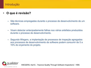 Introdução

•  O que é revisão?

     –  São técnicas empregadas durante o processo de desenvolvimento de um
        software.

     –  Visam detectar antecipadamente falhas nos vários artefatos produzidos
        durante o processo de desenvolvimento.

     –  Segundo Wiegers, a implantação de processos de inspeção agregados
        aos processos de desenvolvimento de software podem consumir de 5 a
        15% do orçamento do projeto.




                       WIEGERS, Karl E., “Improve Quality Through Software Inspections”, 1999.
www.qualister.com.br
 