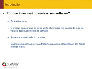 Introdução

•  Por que é necessário revisar um software?

     –  Errar é humano.

     –  É preciso garantir que os erros serão eliminados nas iniciais do ciclo de
        vida de desenvolvimento de software

     –  Aumentar a qualidade do produto.

     –  Quando uma pessoa revisa o trabalho da outra a identificação das falhas
        é muito maior.




www.qualister.com.br
 