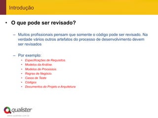 Introdução

•  O que pode ser revisado?

     –  Muitos profissionais pensam que somente o código pode ser revisado. Na
        verdade vários outros artefatos do processo de desenvolvimento devem
        ser revisados

     –  Por exemplo:
            •    Especificações de Requisitos.
            •    Modelos da Análise.
            •    Modelos de Processos.
            •    Regras de Negócio.
            •    Casos de Teste
            •    Códigos
            •    Documentos do Projeto e Arquitetura




www.qualister.com.br
 