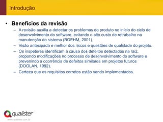 Introdução

•  Benefícios da revisão
     –  A revisão auxilia a detectar os problemas do produto no início do ciclo de
        desenvolvimento do software, evitando o alto custo de retrabalho na
        manutenção do sistema (BOEHM, 2001).
     –  Visão antecipada e melhor dos riscos e questões de qualidade do projeto.
     –  Os inspetores identificam a causa dos defeitos detectados na raiz,
        propondo modificações no processo de desenvolvimento do software e
        prevenindo a ocorrência de defeitos similares em projetos futuros
        (DOOLAN, 1992).
     –  Certeza que os requisitos corretos estão sendo implementados.




www.qualister.com.br
 