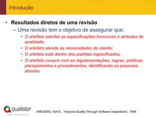 Introdução

•  Resultados diretos de uma revisão
    –  Uma revisão tem o objetivo de assegurar que:
            •  O artefato satisfaz as especificações funcionais e atributos de
               qualidade;
            •  O artefato atende às necessidades do cliente;
            •  O artefato está dentro dos padrões especificados;
            •  O artefato cumpre com as regulamentações, regras, políticas,
               planejamentos e procedimentos, identificando os possíveis
               desvios.




                       WIEGERS, Karl E., “Improve Quality Through Software Inspections”, 1999.
www.qualister.com.br
 