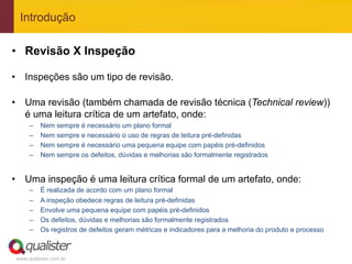 Introdução

•  Revisão X Inspeção

•  Inspeções são um tipo de revisão.

•  Uma revisão (também chamada de revisão técnica (Technical review))
   é uma leitura crítica de um artefato, onde:
      –    Nem sempre é necessário um plano formal
      –    Nem sempre e necessário o uso de regras de leitura pré-definidas
      –    Nem sempre é necessário uma pequena equipe com papéis pré-definidos
      –    Nem sempre os defeitos, dúvidas e melhorias são formalmente registrados


•  Uma inspeção é uma leitura crítica formal de um artefato, onde:
      –    É realizada de acordo com um plano formal
      –    A inspeção obedece regras de leitura pré-definidas
      –    Envolve uma pequena equipe com papéis pré-definidos
      –    Os defeitos, dúvidas e melhorias são formalmente registrados
      –    Os registros de defeitos geram métricas e indicadores para a melhoria do produto e processo



 www.qualister.com.br
 