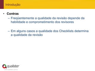 Introdução

•  Contras
    –  Freqüentemente a qualidade da revisão depende da
       habilidade e comprometimento dos revisores

     –  Em alguns casos a qualidade dos Checklists determina
        a qualidade da revisão




www.qualister.com.br
 