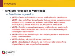 Introdução

•  MPS.BR: Processo de Verificação
   –  Resultados esperados
            •  VER1 - Produtos de trabalho a serem verificados são identificados
            •  VER2 - Uma estratégia de verificação é desenvolvida e implementada,
               estabelecendo cronograma, revisores envolvidos, métodos para
               verificação e qualquer material a ser utilizado na verificação
            •  VER3 - Critérios e procedimentos para verificação dos produtos de
               trabalho a serem verificados são identificados e um ambiente para
               verificação é estabelecido
            •  VER4 - Atividades de verificação, incluindo inspeções e revisões por
               pares, são executadas
            •  VER5 - Defeitos são identificados e registrados
            •  VER6 - Resultados de atividades de verificação são analisados e
               disponibilizados para as partes interessadas




www.qualister.com.br
 
