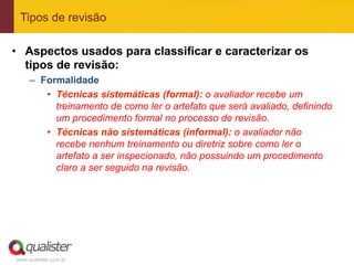 Tipos de revisão

•  Aspectos usados para classificar e caracterizar os
   tipos de revisão:
     –  Formalidade
         •  Técnicas sistemáticas (formal): o avaliador recebe um
            treinamento de como ler o artefato que será avaliado, definindo
            um procedimento formal no processo de revisão.
         •  Técnicas não sistemáticas (informal): o avaliador não
            recebe nenhum treinamento ou diretriz sobre como ler o
            artefato a ser inspecionado, não possuindo um procedimento
            claro a ser seguido na revisão.




www.qualister.com.br
 
