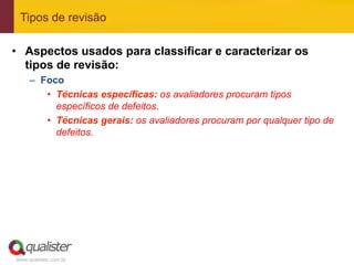 Tipos de revisão

•  Aspectos usados para classificar e caracterizar os
   tipos de revisão:
     –  Foco
         •  Técnicas específicas: os avaliadores procuram tipos
            específicos de defeitos.
         •  Técnicas gerais: os avaliadores procuram por qualquer tipo de
            defeitos.




www.qualister.com.br
 