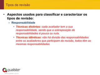 Tipos de revisão

•  Aspectos usados para classificar e caracterizar os
   tipos de revisão:
     –  Responsabilidade
         •  Técnicas distintas: cada avaliador tem a sua
            responsabilidade, sendo que a sobreposição de
            responsabilidades é pouca ou nula.
         •  Técnicas idênticas: não há divisão das responsabilidades
            entre os avaliadores que participam da revisão, todos têm as
            mesmas responsabilidades.




www.qualister.com.br
 
