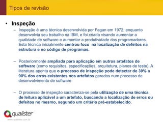 Tipos de revisão

•  Inspeção
     –  Inspeção é uma técnica desenvolvida por Fagan em 1972, enquanto
        desenvolvia seu trabalho na IBM, e foi criada visando aumentar a
        qualidade de software e aumentar a produtividade dos programadores.
        Esta técnica inicialmente centrou foco na localização de defeitos na
        estrutura e no código de programas.

     –  Posteriormente ampliada para aplicação em outros artefatos de
        software (como requisitos, especificações, arquitetura, planos de teste), A
        literatura aponta que o processo de inspeção pode detectar de 30% a
        90% dos erros existentes nos artefatos gerados num processo de
        desenvolvimento de software

     –  O processo de inspeção caracteriza-se pela utilização de uma técnica
        de leitura aplicável a um artefato, buscando a localização de erros ou
        defeitos no mesmo, segundo um critério pré-estabelecido.



www.qualister.com.br
 