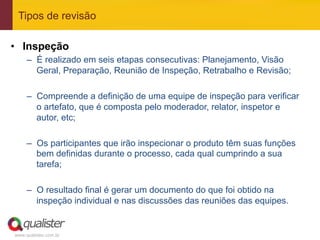 Tipos de revisão

•  Inspeção
     –  É realizado em seis etapas consecutivas: Planejamento, Visão
        Geral, Preparação, Reunião de Inspeção, Retrabalho e Revisão;

     –  Compreende a definição de uma equipe de inspeção para verificar
        o artefato, que é composta pelo moderador, relator, inspetor e
        autor, etc;

     –  Os participantes que irão inspecionar o produto têm suas funções
        bem definidas durante o processo, cada qual cumprindo a sua
        tarefa;

     –  O resultado final é gerar um documento do que foi obtido na
        inspeção individual e nas discussões das reuniões das equipes.


www.qualister.com.br
 