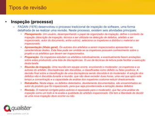 Tipos de revisão

•  Inspeção (processo)
     –  FAGAN (1976) desenvolveu o processo tradicional de inspeção de software, uma forma
        detalhada de se realizar uma revisão. Neste processo, existem seis atividades principais:
            •    Planejamento. Um usuário, desempenhando o papel de organizador da inspeção, define o contexto da
                 inspeção (descrição da inspeção, técnica a ser utilizada na detecção de defeitos, artefato a ser
                 inspecionado, autor do documento, entre outros), seleciona os inspetores e distribui o material a ser
                 inspecionado.
            •    Apresentação (Visão geral). Os autores dos artefatos a serem inspecionados apresentam as
                 características destes. Esta fase pode ser omitida se os inspetores possuem conhecimento sobre o
                 projeto e os artefatos que devem ser inspecionados.
            •    Preparação. Os inspetores estudam os artefatos individualmente, e eventualmente fazem anotações
                 sobre estes produzindo uma lista de discrepâncias. O uso de técnicas de leitura pode facilitar a execução
                 desta tarefa.
            •    Reunião de inspeção. Uma reunião em equipe ocorre, envolvendo o moderador, os inspetores e os
                 autores do artefato. Discrepâncias são discutidas, e classificadas como defeito ou falso positivos. A
                 decisão final sobre a classificação de uma discrepância sendo discutida é do moderador. A solução dos
                 defeitos não é discutida durante a reunião, que não deve exceder duas horas, uma vez que após este
                 tempo a concentração e a capacidade de análise dos inspetores costuma reduzir drasticamente.
            •    Retrabalho. Nesta etapa, os defeitos detectados, devidamente documentados, são encaminhados ao
                 autor do produto que foi inspecionado, para que seja providenciada a remoção destes defeitos.
            •    Revisão. O material corrigido pelos autores é repassado para o moderador, que faz uma análise da
                 inspeção como um todo e re-avalia a qualidade do artefato inspecionado. Ele tem a liberdade de decidir
                 se uma nova inspeção deve ocorrer ou não.




www.qualister.com.br
 