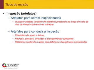 Tipos de revisão

•  Inspeção (artefatos)
    –  Artefatos para serem inspecionados
            •  Qualquer artefato (produto de trabalho) produzido ao longo do ciclo de
               vida de desenvolvimento de software


     –  Artefatos para conduzir a inspeção
            •  Checklists de apoio a leitura
            •  Padrões, políticas, diretrizes e procedimentos aplicáveis
            •  Relatórios contendo o relato dos defeitos e divergências encontradas




www.qualister.com.br
 