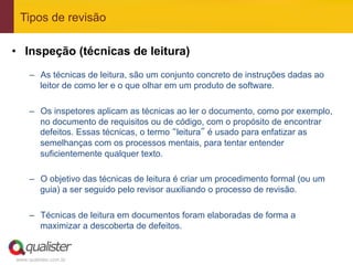 Tipos de revisão

•  Inspeção (técnicas de leitura)
     –  As técnicas de leitura, são um conjunto concreto de instruções dadas ao
        leitor de como ler e o que olhar em um produto de software.

     –  Os inspetores aplicam as técnicas ao ler o documento, como por exemplo,
        no documento de requisitos ou de código, com o propósito de encontrar
        defeitos. Essas técnicas, o termo “leitura” é usado para enfatizar as
        semelhanças com os processos mentais, para tentar entender
        suficientemente qualquer texto.

     –  O objetivo das técnicas de leitura é criar um procedimento formal (ou um
        guia) a ser seguido pelo revisor auxiliando o processo de revisão.

     –  Técnicas de leitura em documentos foram elaboradas de forma a
        maximizar a descoberta de defeitos.


www.qualister.com.br
 