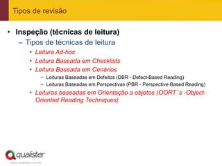 Tipos de revisão

•  Inspeção (técnicas de leitura)
    –  Tipos de técnicas de leitura
            •  Leitura Ad-hoc
            •  Leitura Baseada em Checklists
            •  Leitura Baseada em Cenários
                   –  Leituras Baseadas em Defeitos (DBR - Defect-Based Reading)
                   –  Leituras Baseadas em Perspectivas (PBR - Perspective-Based Reading)
            •  Leituras baseadas em Orientação a objetos (OORT’s -Object-
               Oriented Reading Techniques)




www.qualister.com.br
 