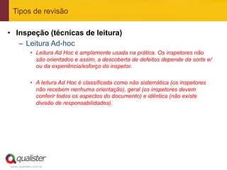 Tipos de revisão

•  Inspeção (técnicas de leitura)
    –  Leitura Ad-hoc
            •  Leitura Ad Hoc é amplamente usada na prática. Os inspetores não
               são orientados e assim, a descoberta de defeitos depende da sorte e/
               ou da experiência/esforço do inspetor.

            •  A leitura Ad Hoc é classificada como não sistemática (os inspetores
               não recebem nenhuma orientação), geral (os inspetores devem
               conferir todos os aspectos do documento) e idêntica (não existe
               divisão de responsabilidades).




www.qualister.com.br
 