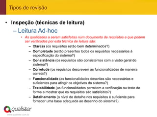 Tipos de revisão

•  Inspeção (técnicas de leitura)
     –  Leitura Ad-hoc
            •  As qualidades a serem satisfeitas num documento de requisitos e que podem
               ser verificadas por esta técnica de leitura são:
                 –  Clareza (os requisitos estão bem determinados?)
                 –  Completude (estão presentes todos os requisitos necessários à
                    especificação do sistema?)
                 –  Consistência (os requisitos são consistentes com a visão geral do
                    sistema?)
                 –  Corretude (os requisitos descrevem as funcionalidades de maneira
                    correta?)
                 –  Funcionalidade (as funcionalidades descritas são necessárias e
                    suficientes para atingir os objetivos do sistema?)
                 –  Testabilidade (as funcionalidades permitem a verificação ou teste de
                    forma a mostrar que os requisitos são satisfeitos?)
                 –  Detalhamento (o nível de detalhe nos requisitos é suficiente para
                    fornecer uma base adequada ao desenho do sistema?)


www.qualister.com.br
 
