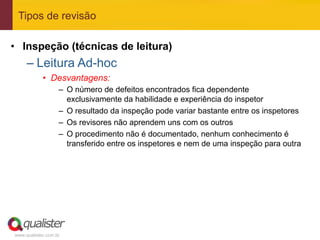 Tipos de revisão

•  Inspeção (técnicas de leitura)
     –  Leitura Ad-hoc
            •  Desvantagens:
                   –  O número de defeitos encontrados fica dependente
                      exclusivamente da habilidade e experiência do inspetor
                   –  O resultado da inspeção pode variar bastante entre os inspetores
                   –  Os revisores não aprendem uns com os outros
                   –  O procedimento não é documentado, nenhum conhecimento é
                      transferido entre os inspetores e nem de uma inspeção para outra




www.qualister.com.br
 