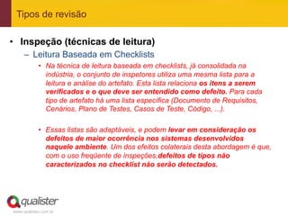 Tipos de revisão

•  Inspeção (técnicas de leitura)
     –  Leitura Baseada em Checklists
            •  Na técnica de leitura baseada em checklists, já consolidada na
               indústria, o conjunto de inspetores utiliza uma mesma lista para a
               leitura e análise do artefato. Esta lista relaciona os itens a serem
               verificados e o que deve ser entendido como defeito. Para cada
               tipo de artefato há uma lista específica (Documento de Requisitos,
               Cenários, Plano de Testes, Casos de Teste, Código, ...).

            •  Essas listas são adaptáveis, e podem levar em consideração os
               defeitos de maior ocorrência nos sistemas desenvolvidos
               naquele ambiente. Um dos efeitos colaterais desta abordagem é que,
               com o uso freqüente de inspeções,defeitos de tipos não
               caracterizados no checklist não serão detectados.




www.qualister.com.br
 