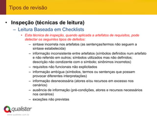 Tipos de revisão

•  Inspeção (técnicas de leitura)
     –  Leitura Baseada em Checklists
            •  Esta técnica de inspeção, quando aplicada a artefatos de requisitos, pode
               detectar os seguintes tipos de defeitos:
                 –  sintaxe incorreta nos artefatos (as sentenças/termos não seguem a
                    sintaxe estabelecida)
                 –  informação inconsistente entre artefatos (símbolos definidos num artefato
                    e não referido em outros; símbolos utilizados mas não definidos;
                    descrição não condizente com o símbolo; sinônimos incorretos)
                 –  requisitos não funcionais não explicitados
                 –  informação ambígua (símbolos, termos ou sentenças que possam
                    provocar diferentes interpretações)
                 –  informação desnecessária (atores e/ou recursos em excesso nos
                    cenários)
                 –  ausência de informação (pré-condições, atores e recursos necessários
                    nos cenários)
                 –  exceções não previstas



www.qualister.com.br
 