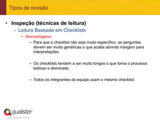Tipos de revisão

•  Inspeção (técnicas de leitura)
     –  Leitura Baseada em Checklists
            •  Desvantagens:
                –  Para que o checklist não seja muito específico, as perguntas
                   devem ser muito genéricas o que acaba abrindo margem para
                   interpretações

                   –  Os checklists tendem a ser muito longos o que torna o processo
                      tedioso e demorado

                   –  Todos os integrantes da equipe usam o mesmo checklist.




www.qualister.com.br
 