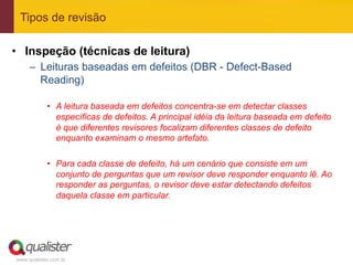 Tipos de revisão

•  Inspeção (técnicas de leitura)
     –  Leituras baseadas em defeitos (DBR - Defect-Based
        Reading)

            •  A leitura baseada em defeitos concentra-se em detectar classes
               específicas de defeitos. A principal idéia da leitura baseada em defeito
               é que diferentes revisores focalizam diferentes classes de defeito
               enquanto examinam o mesmo artefato.

            •  Para cada classe de defeito, há um cenário que consiste em um
               conjunto de perguntas que um revisor deve responder enquanto lê. Ao
               responder as perguntas, o revisor deve estar detectando defeitos
               daquela classe em particular.




www.qualister.com.br
 