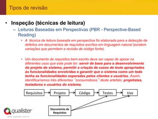 Tipos de revisão

•  Inspeção (técnicas de leitura)
     –  Leituras Baseadas em Perspectivas (PBR - Perspective-Based
        Reading)
            •  A técnica de leitura baseada em perspectiva foi elaborada para a detecção de
               defeitos em documentos de requisitos escritos em linguagem natural (existem
               variações que permitem a revisão de código fonte).

            •  Um documento de requisitos bem escrito deve ser capaz de apoiar os
               diferentes usos que este pode ter: servir de base para o desenvolvimento
               do projeto do sistema, permitir a criação de casos de teste apropriados
               às funcionalidades envolvidas e garantir que o sistema como um todo
               tenha as funcionalidades esperadas pelos clientes e usuários. Assim,
               identificaríamos três diferentes “consumidores” deste artefato: projetistas,
               testadores e usuários do sistema.

                Requisitos	
        Projeto	
          Código	
     Testes	
     Uso	
  



                                 Documento	
  de	
  
                                   Requisitos	
  
www.qualister.com.br
 