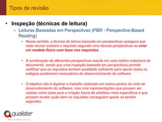 Tipos de revisão

•  Inspeção (técnicas de leitura)
     –  Leituras Baseadas em Perspectivas (PBR - Perspective-Based
        Reading)
            •  Nesse sentido, a técnica de leitura baseada em perspectivas assegura que
               cada revisor avaliará o requisito segundo uma dessas perspectivas ao criar
               um modelo físico com base nos requisitos.

            •  A combinação de diferentes perspectivas resulta em uma melhor cobertura do
               documento, sendo que uma inspeção baseada em perspectivas permite
               certificar que os requisitos tenham qualidade suficiente para apoiar todos os
               estágios posteriores necessários do desenvolvimento do software

            •  O objetivo não é duplicar o trabalho realizado em outros pontos do ciclo de
               desenvolvimento do software, mas criar representações que possam ser
               usadas como base para a criação futura de artefatos mais específicos e que
               possam revelar quão bem os requisitos conseguem apoiar as tarefas
               seguintes.



www.qualister.com.br
 