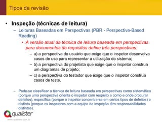 Tipos de revisão

•  Inspeção (técnicas de leitura)
     –  Leituras Baseadas em Perspectivas (PBR - Perspective-Based
        Reading)
         •  A versão atual da técnica de leitura baseada em perspectivas
            para documentos de requisitos define três perspectivas:
                   –  a) a perspectiva do usuário que exige que o inspetor desenvolva
                      casos de uso para representar a utilização do sistema;
                   –  b) a perspectiva do projetista que exige que o inspetor construa
                      um diagramas de projeto;
                   –  c) a perspectiva do testador que exige que o inspetor construa
                      casos de teste.

     –  Pode-se classificar a técnica de leitura baseada em perspectivas como sistemática
        (porque uma perspectiva orienta o inspetor com respeito a como e onde procurar
        defeitos), específica (porque o inspetor concentra-se em certos tipos de defeitos) e
        distinta (porque os inspetores com a equipe de inspeção têm responsabilidades
        distintas).


www.qualister.com.br
 