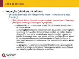 Tipos de revisão

•  Inspeção (técnicas de leitura)
     –  Leituras Baseadas em Perspectivas (PBR - Perspective-Based
        Reading)
            •  A técnica de leitura baseada em perspectivas consiste em três partes
               principais: introdução, instruções e perguntas:
                   –  A introdução é um resumo que explica como o inspetor deverá usar a
                      técnica de leitura.
                   –  As instruções informam o inspetor como ele deve extrair a informação do
                      documento de requisitos. O inspetor deve construir um modelo físico do
                      sistema. Por exemplo, a perspectiva do testador orienta o inspetor na
                      criação de casos de testes para o documento de requisitos. Dessa forma,
                      os inspetores ganham um entendimento mais profundo do sistema e,
                      além disso, asseguram que eles estão bem preparados para as próximas
                      atividades.
                   –  As perguntas representam um questionário altamente especializado. O
                      questionário focaliza a atenção do inspetor para aspectos específicos do
                      seu trabalho, auxiliando a descobrir os defeitos.



www.qualister.com.br
 