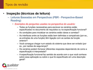 Tipos de revisão

•  Inspeção (técnicas de leitura)
     –  Leituras Baseadas em Perspectivas (PBR - Perspective-Based
        Reading)
            •  Exemplos de perguntas usadas na perspectiva do usuário:
                   –  Todas as funções necessárias para escrever os cenários estão
                      especificadas no documento de requisitos ou na especificação funcional?
                   –  As condições para inicializar os cenários estão claras e corretas?
                   –  As interfaces entre as funções estão bem definidas e compatíveis (por ex.,
                      as entradas de uma função) têm ligação com as saídas da função
                      anterior?
                   –  Você consegue chegar num estado do sistema que deve ser evitado (por
                      ex., por razões de segurança)?
                   –  Os cenários podem fornecer diferentes respostas dependendo de como a
                      especificação é interpretada?
                   –  A especificação funcional faz sentido de acordo com o que você conhece
                      sobre essa aplicação ou sobre o que foi especificado em uma descrição
                      geral?



www.qualister.com.br
 