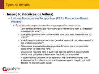 Tipos de revisão

•  Inspeção (técnicas de leitura)
     –  Leituras Baseadas em Perspectivas (PBR - Perspective-Based
        Reading)
            •  Exemplos de perguntas usadas na perspectiva do testador:
                   –  Você tem toda informação necessária para identificar o item a ser testado
                      e o critério de teste?
                   –  Você pode gerar um bom caso de teste para cada item, baseando-se no
                      critério?
                   –  Você tem certeza de que os testes gerados fornecerão os valores corretos
                      nas unidades corretas?
                   –  Existe outra interpretação dos requisitos de forma que o programador
                      possa estar se baseando nela?
                   –  Existe outro requisito para o qual você poderia gerar um caso de teste
                      similar, mas que poderia levar a um resultado contraditório?
                   –  A especificação funcional ou de requisitos faz sentido de acordo com
                      aquilo que você conhece sobre a aplicação ou a partir daquilo que está
                      descrito na especificação geral?



www.qualister.com.br
 