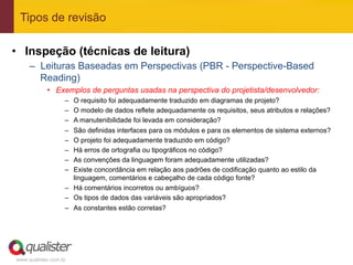 Tipos de revisão

•  Inspeção (técnicas de leitura)
     –  Leituras Baseadas em Perspectivas (PBR - Perspective-Based
        Reading)
            •  Exemplos de perguntas usadas na perspectiva do projetista/desenvolvedor:
                   –  O requisito foi adequadamente traduzido em diagramas de projeto?
                   –  O modelo de dados reflete adequadamente os requisitos, seus atributos e relações?
                   –  A manutenibilidade foi levada em consideração?
                   –  São definidas interfaces para os módulos e para os elementos de sistema externos?
                   –  O projeto foi adequadamente traduzido em código?
                   –  Há erros de ortografia ou tipográficos no código?
                   –  As convenções da linguagem foram adequadamente utilizadas?
                   –  Existe concordância em relação aos padrões de codificação quanto ao estilo da
                      linguagem, comentários e cabeçalho de cada código fonte?
                   –  Há comentários incorretos ou ambíguos?
                   –  Os tipos de dados das variáveis são apropriados?
                   –  As constantes estão corretas?




www.qualister.com.br
 