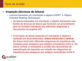 Tipos de revisão

•  Inspeção (técnicas de leitura)
     –  Leituras baseadas em orientação a objetos (OORT’s -Object-
        Oriented Reading Techniques)
         •  As leituras baseadas em orientação a objetos representa uma
            família de técnicas de leitura que fornecem um procedimento
            para as revisões individuais dos diferentes diagramas e
            documentos de projetos OO.

            •  O processo de leitura baseada em orientação a objetos é
               realizado em duas dimensões: leitura horizontal e vertical.
               Na leitura horizontal, diferentes diagramas de arquitetura são
               revisados para assegurar que estejam consistentes entre si. Na
               leitura vertical, é necessária a revisão dos documentos de
               especificação de requisitos em relação aos diagramas de
               arquitetura para assegurar que estejam consistentes entre si.


www.qualister.com.br
 