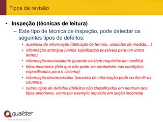 Tipos de revisão

•  Inspeção (técnicas de leitura)
    –  Este tipo de técnica de inspeção, pode detectar os
       seguintes tipos de defeitos:
            •  ausência de informação (definição de termos, unidades de medida,...)
            •  informação ambígua (vários significados possíveis para um único
               termo)
            •  informação inconsistente (quando existem requisitos em conflito)
            •  fatos incorretos (fato que não pode ser verdadeiro nas condições
               especificadas para o sistema)
            •  informação desnecessária (excesso de informação pode confundir os
               usuários)
            •  outros tipos de defeitos (defeitos não classificados em nenhum dos
               tipos anteriores, como por exemplo requisito em seção incorreta)




www.qualister.com.br
 