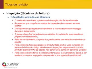 Tipos de revisão

•  Inspeção (técnicas de leitura)
     –  Dificuldades relatadas na literatura
            •  O moderador que lidera o processo de inspeção não foi bem treinado;
            •  As pessoas que compõem a equipe de inspeção não assumem as suas
               tarefas;
            •  Dificuldade dos participantes entenderem o uso das técnicas de inspeção
               durante o treinamento;
            •  O tempo disponível para detectar os defeitos é insuficiente, acarretando um
               projeto mal inspecionado;
            •  Falta de conhecimento por parte dos participantes com relação ao domínio do
               projeto;
            •  Para a maioria das organizações a produtividade ainda é vista e medida em
               termos de linhas de código, sendo que as inspeções requerem esforço sem
               produzir qualquer linha de código, não sendo vista como um benefício tangível;
            •  Para os desenvolvedores, é constrangedor avaliar o seu trabalho e deixá-lo ser
               avaliado por outros, pois pode comprometer a sua reputação profissional;




www.qualister.com.br
 